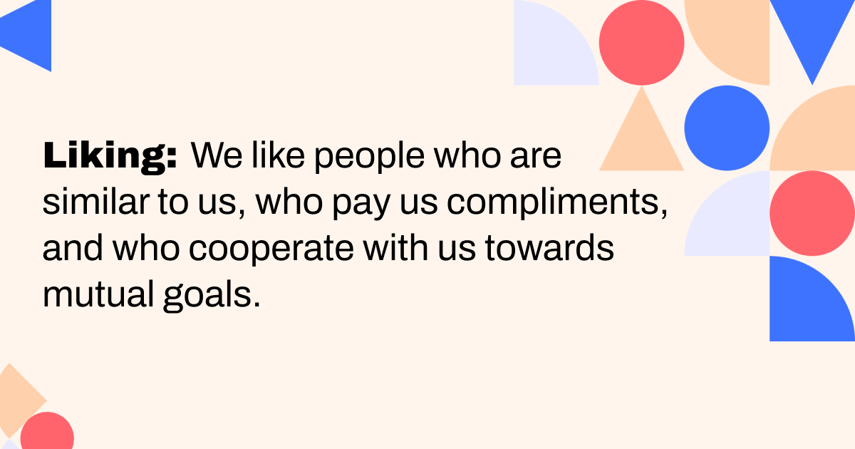 The Liking principle, We like people who are similar to us, who pay us compliments, and who cooperate with us towards mutual goals. This is what we'll leverage for our MicroCampaigns in your email nurture programs.